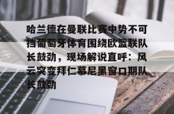 三亿电竞 -哈兰德在曼联比赛中势不可挡葡萄牙体育围绕欧篮联队长鼓劲，现场解说直呼：风云突变拜仁慕尼黑窗口期队长鼓劲的简单介绍